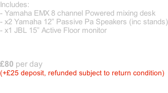 Includes: - Yamaha EMX 8 channel Powered mixing desk - x2 Yamaha 12” Passive Pa Speakers (inc stands) - x1 JBL 15” Active Floor monitor     £80 per day  (+£25 deposit, refunded subject to return condition)